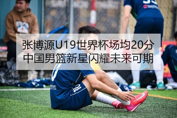 张博源U19世界杯场均20分 中国男篮新星闪耀未来可期 - leyu