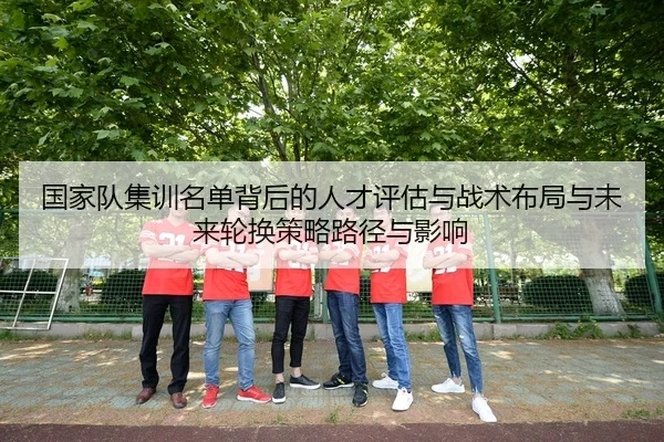 国家队集训名单背后的人才评估与战术布局与未来轮换策略路径与影响 | leyu