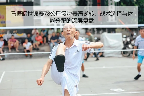 马振昭世锦赛78公斤级决赛遭逆转：战术选择与体能分配的深层复盘 | leyu